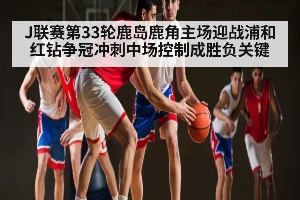 J联赛第33轮鹿岛鹿角主场迎战浦和红钻争冠冲刺中场控制成胜负关键