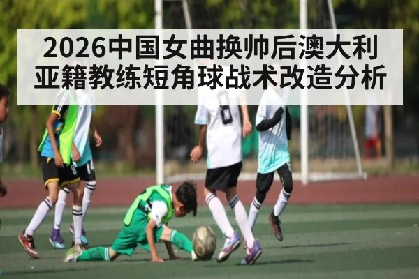 2026中国女曲换帅后澳大利亚籍教练短角球战术改造分析 - hth